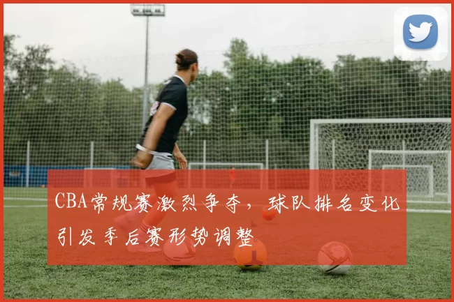 CBA常规赛激烈争夺，球队排名变化引发季后赛形势调整