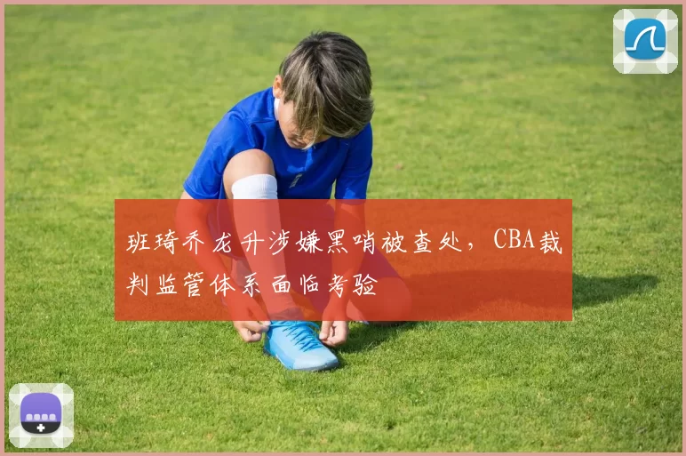 班琦乔龙升涉嫌黑哨被查处，CBA裁判监管体系面临考验