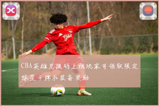 CBA英雄兑换码上线玩家可领取限定球星卡牌和装备奖励