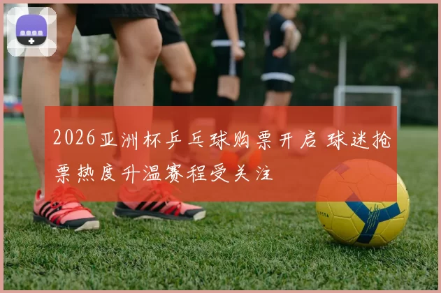 2026亚洲杯乒乓球购票开启 球迷抢票热度升温赛程受关注