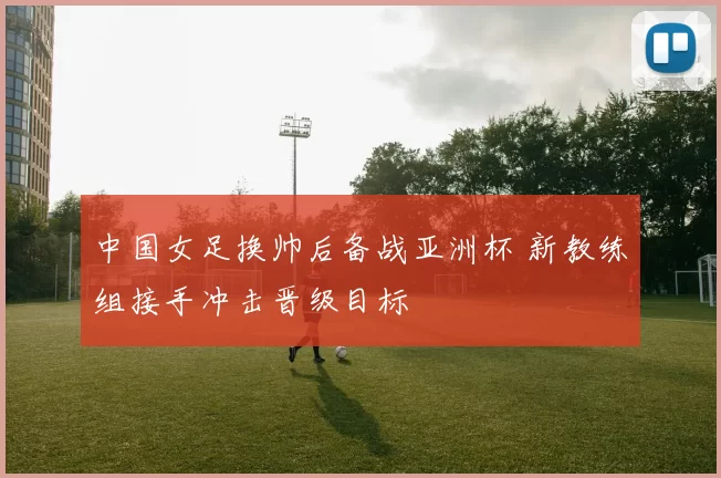 中国女足换帅后备战亚洲杯 新教练组接手冲击晋级目标