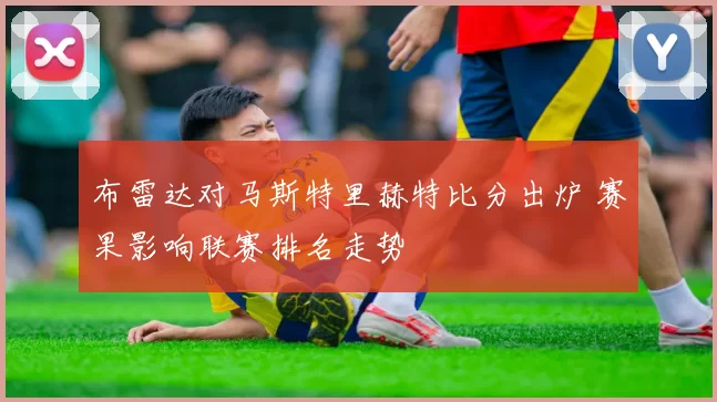 布雷达对马斯特里赫特比分出炉 赛果影响联赛排名走势