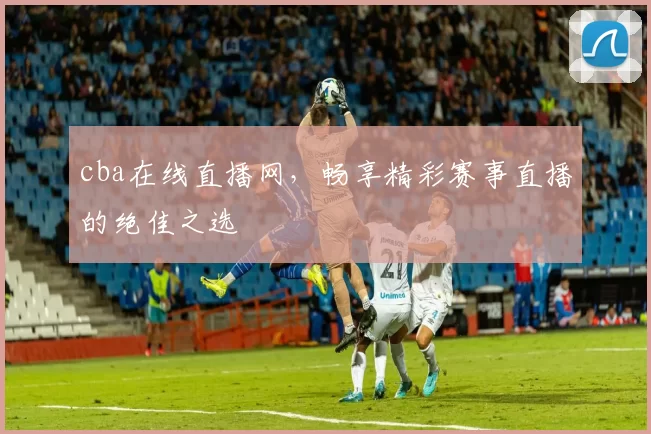 cba在线直播网，畅享精彩赛事直播的绝佳之选