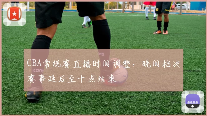 CBA常规赛直播时间调整,晚间档次赛事延后至十点结束