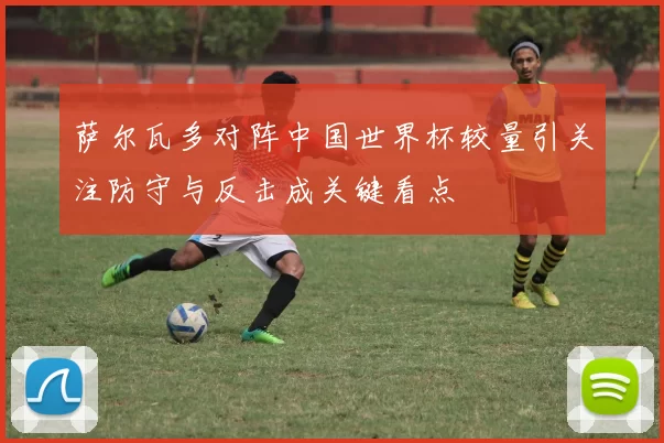 萨尔瓦多对阵中国世界杯较量引关注防守与反击成关键看点