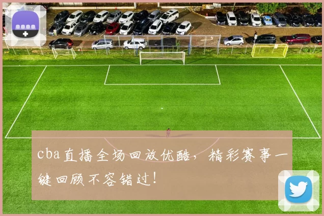 cba直播全场回放优酷，精彩赛事一键回顾不容错过！