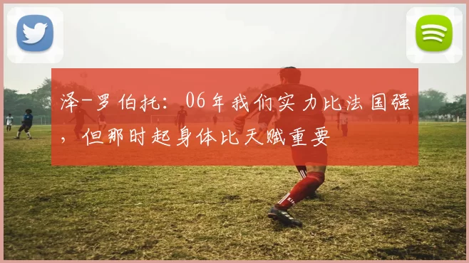 泽-罗伯托：06年我们实力比法国强，但那时起身体比天赋重要