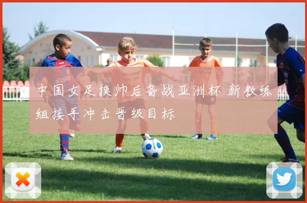 中国女足换帅后备战亚洲杯 新教练组接手冲击晋级目标