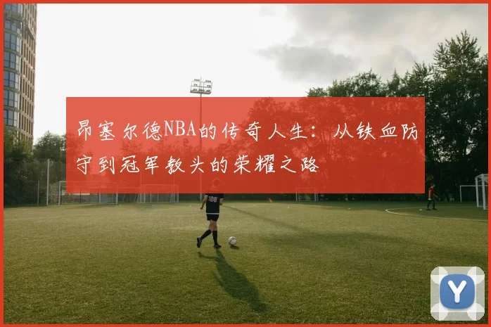 昂塞尔德NBA的传奇人生：从铁血防守到冠军教头的荣耀之路
