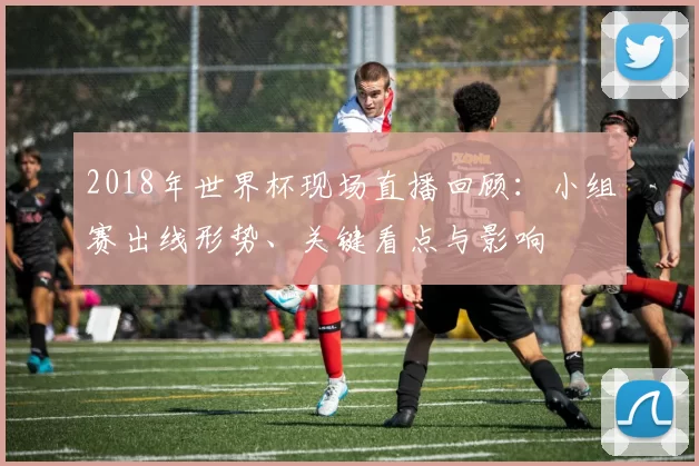 2018年世界杯现场直播回顾：小组赛出线形势、关键看点与影响
