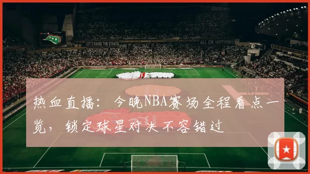 热血直播：今晚NBA赛场全程看点一览，锁定球星对决不容错过