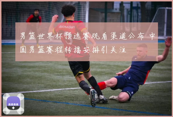 男篮世界杯预选赛观看渠道公布 中国男篮赛程转播安排引关注