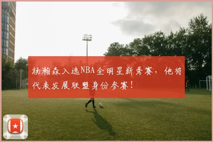 杨瀚森入选NBA全明星新秀赛，他将代表发展联盟身份参赛！