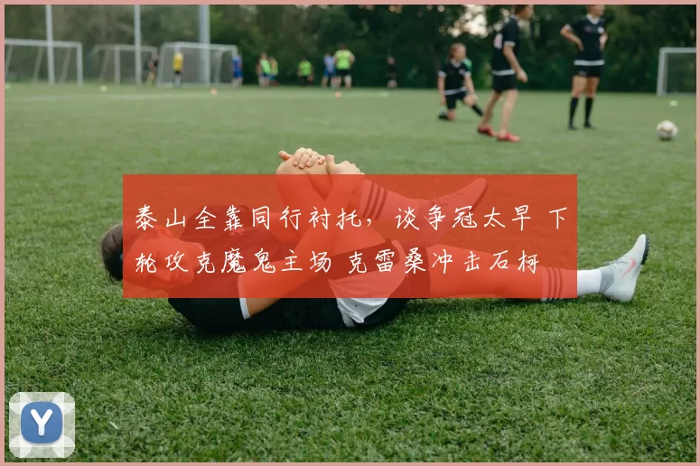 泰山全靠同行衬托，谈争冠太早 下轮攻克魔鬼主场 克雷桑冲击石柯