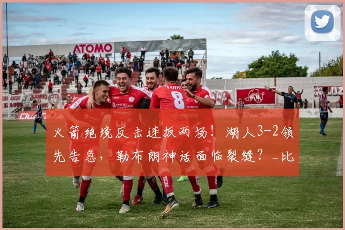 火箭绝境反击连扳两场！湖人3-2领先告急，勒布朗神话面临裂缝？_比赛_季后赛_投篮