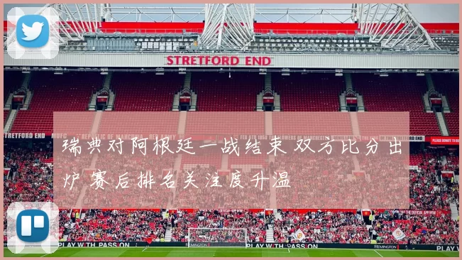 瑞典对阿根廷一战结束 双方比分出炉 赛后排名关注度升温