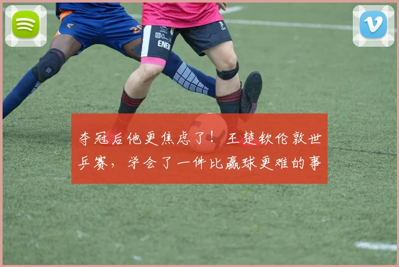 夺冠后他更焦虑了！王楚钦伦敦世乒赛，学会了一件比赢球更难的事
