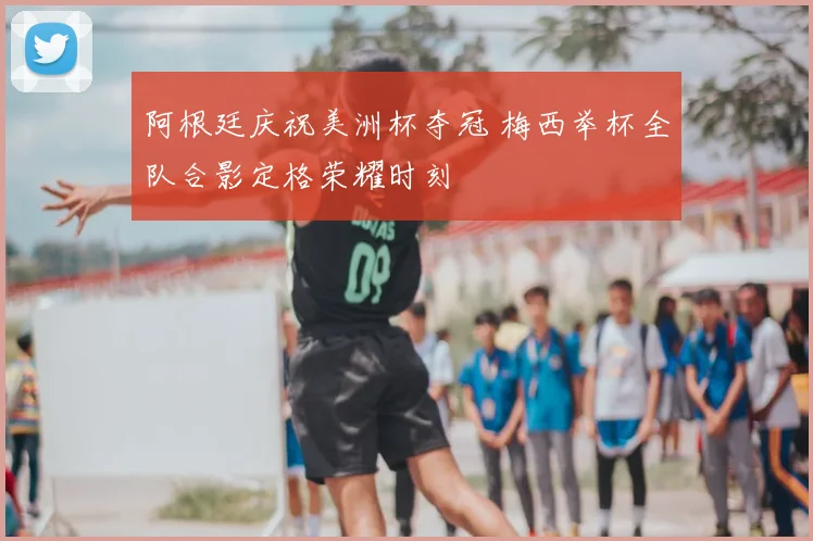 阿根廷庆祝美洲杯夺冠 梅西举杯全队合影定格荣耀时刻