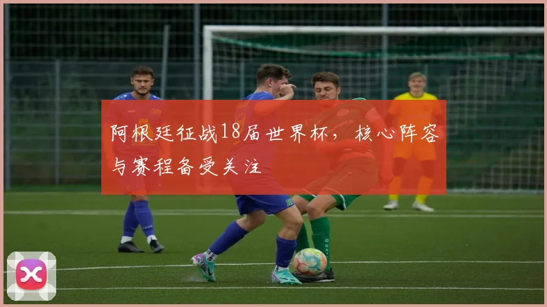 阿根廷征战18届世界杯，核心阵容与赛程备受关注