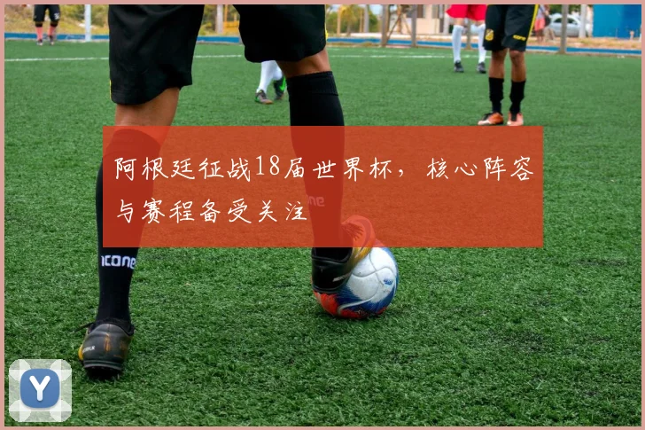 阿根廷征战18届世界杯,核心阵容与赛程备受关注