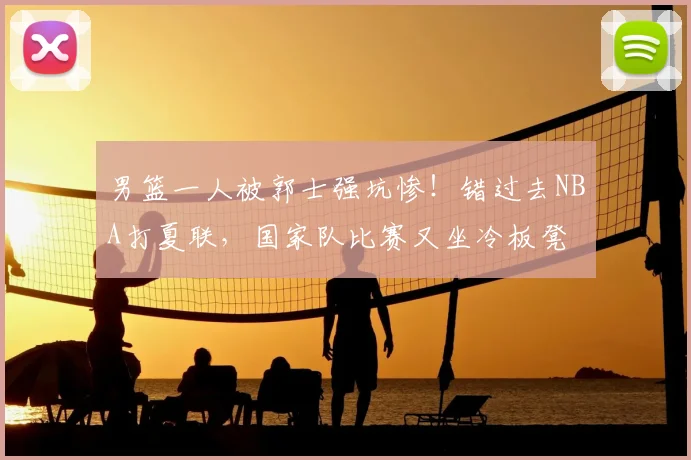 男篮一人被郭士强坑惨!错过去NBA打夏联,国家队比赛又坐冷板凳