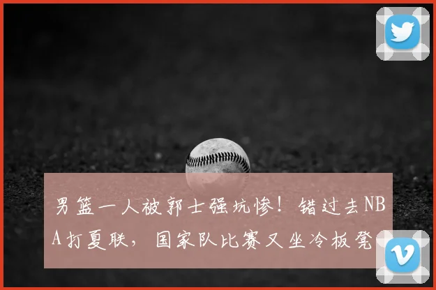 男篮一人被郭士强坑惨！错过去NBA打夏联，国家队比赛又坐冷板凳