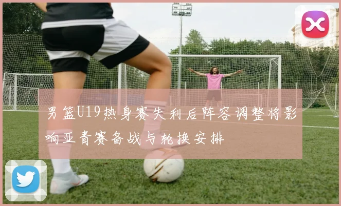 男篮U19热身赛失利后阵容调整将影响亚青赛备战与轮换安排