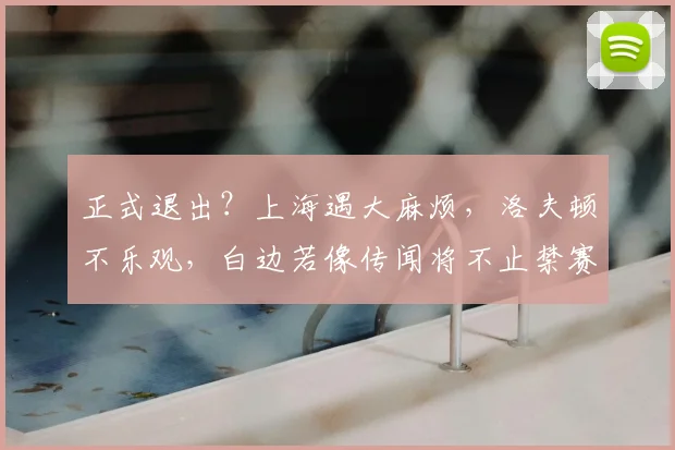 正式退出？上海遇大麻烦，洛夫顿不乐观，白边若像传闻将不止禁赛
