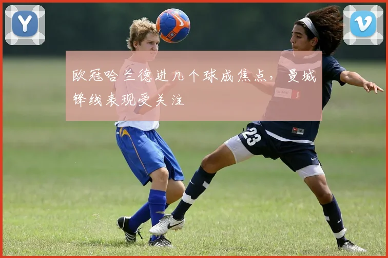 欧冠哈兰德进几个球成焦点，曼城锋线表现受关注