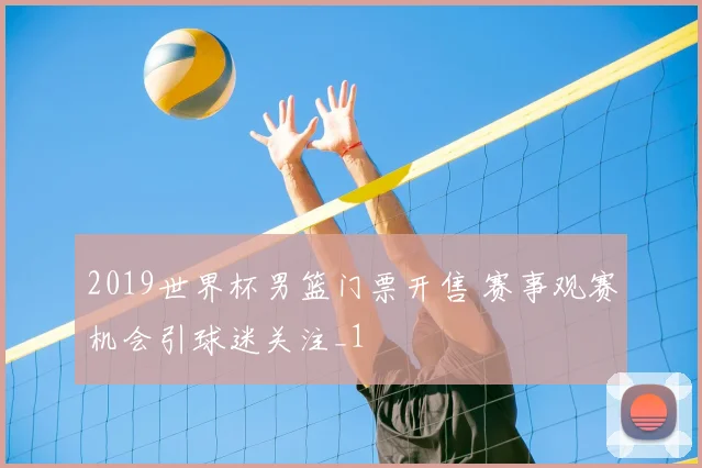 2019世界杯男篮门票开售 赛事观赛机会引球迷关注_1