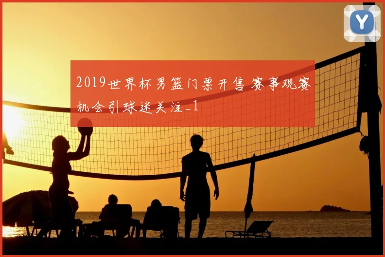 2019世界杯男篮门票开售 赛事观赛机会引球迷关注_1