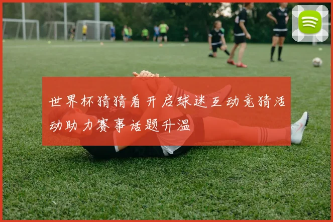 世界杯猜猜看开启球迷互动竞猜活动助力赛事话题升温