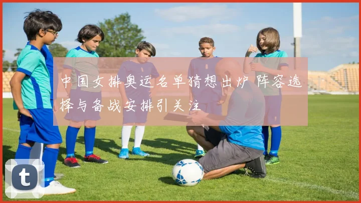 中国女排奥运名单猜想出炉 阵容选择与备战安排引关注