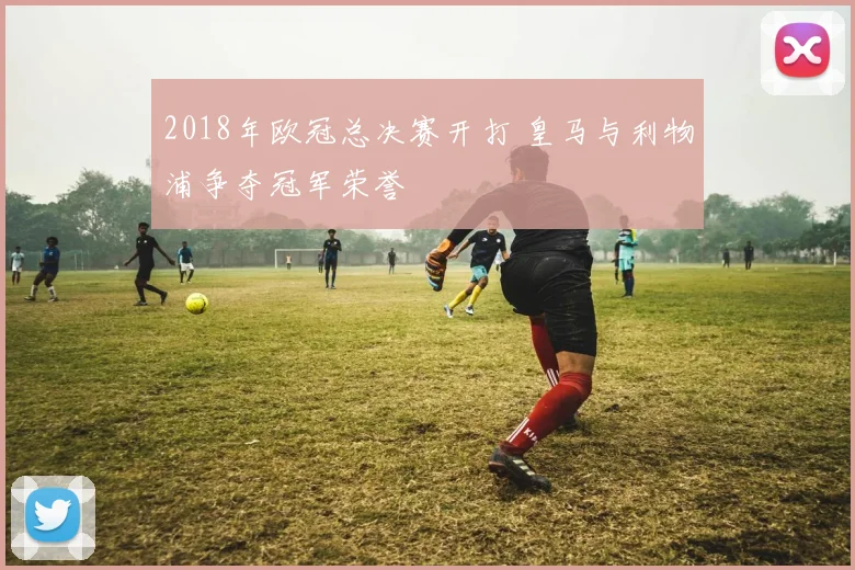 2018年欧冠总决赛开打 皇马与利物浦争夺冠军荣誉