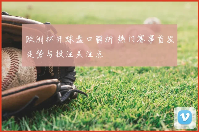 欧洲杯开球盘口解析 热门赛事首发走势与投注关注点