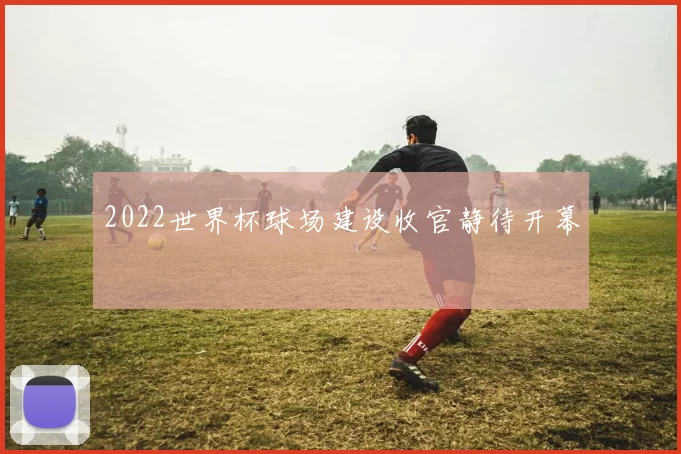 2022世界杯球场建设收官静待开幕