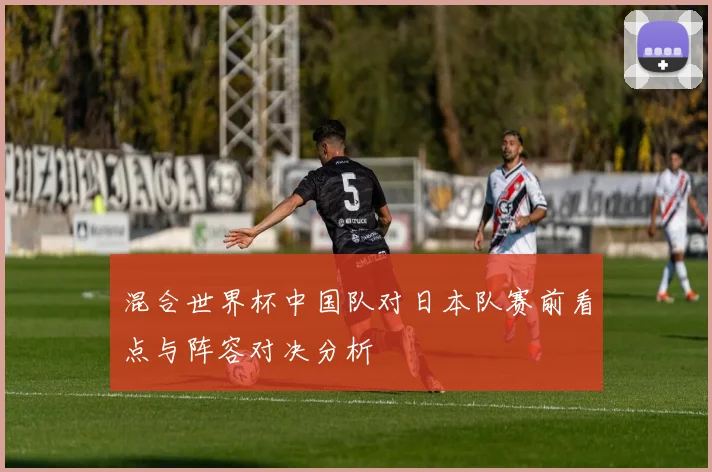 混合世界杯中国队对日本队赛前看点与阵容对决分析