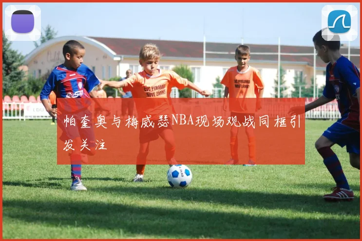 帕奎奥与梅威瑟NBA现场观战同框引发关注