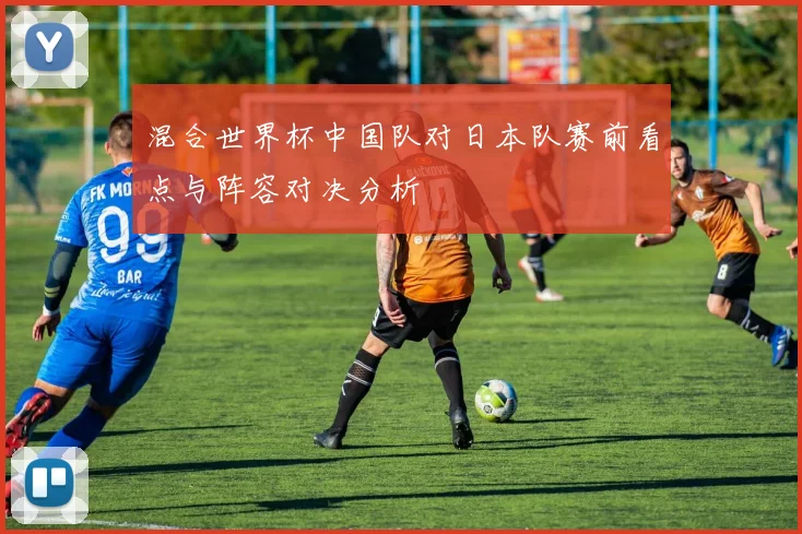 混合世界杯中国队对日本队赛前看点与阵容对决分析